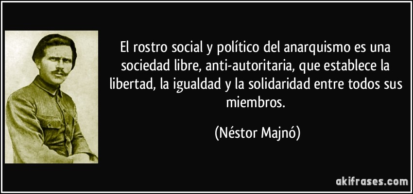El rostro social y político del anarquismo es una sociedad libre, anti-autoritaria, que establece la libertad, la igualdad y la solidaridad entre todos sus miembros. (Néstor Majnó)