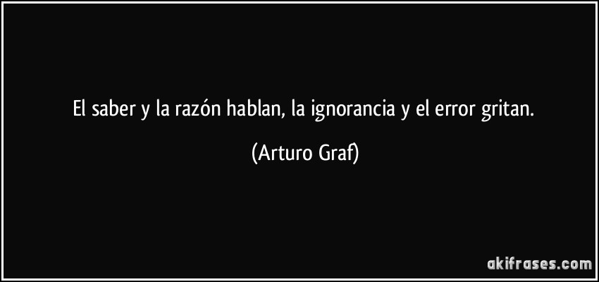 El saber y la razón hablan, la ignorancia y el error gritan. (Arturo Graf)