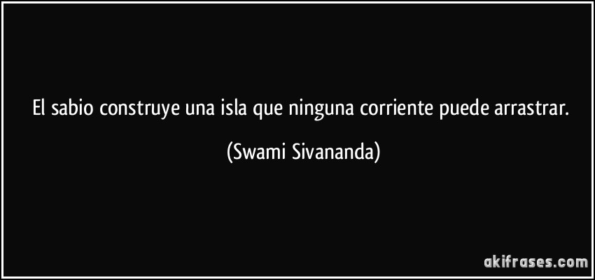 El sabio construye una isla que ninguna corriente puede arrastrar. (Swami Sivananda)