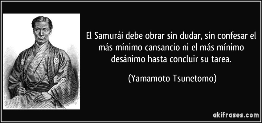 El Samurái debe obrar sin dudar, sin confesar el más mínimo cansancio ni el más mínimo desánimo hasta concluir su tarea. (Yamamoto Tsunetomo)