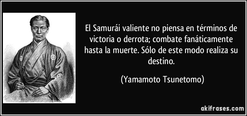 El Samurái valiente no piensa en términos de victoria o derrota; combate fanáticamente hasta la muerte. Sólo de este modo realiza su destino. (Yamamoto Tsunetomo)