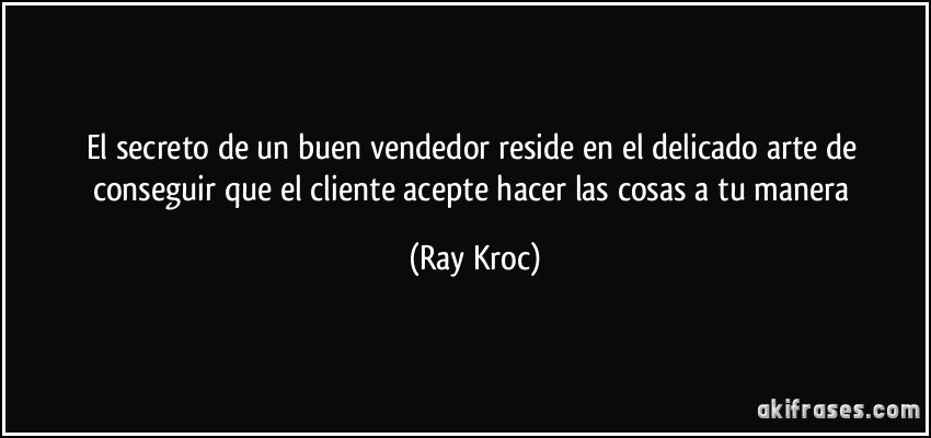 El secreto de un buen vendedor reside en el delicado arte de conseguir que el cliente acepte hacer las cosas a tu manera (Ray Kroc)