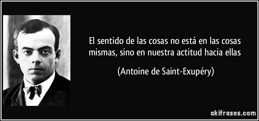 El sentido de las cosas no está en las cosas mismas, sino en nuestra actitud hacia ellas (Antoine de Saint-Exupéry)