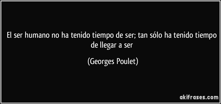 El ser humano no ha tenido tiempo de ser; tan sólo ha tenido tiempo de llegar a ser (Georges Poulet)
