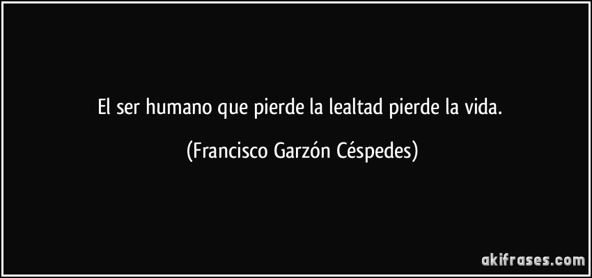 El ser humano que pierde la lealtad pierde la vida. (Francisco Garzón Céspedes)