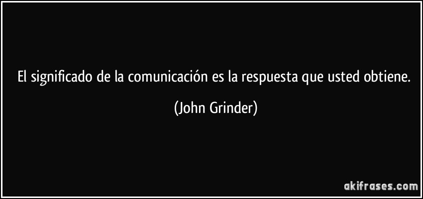 El significado de la comunicación es la respuesta que usted obtiene. (John Grinder)