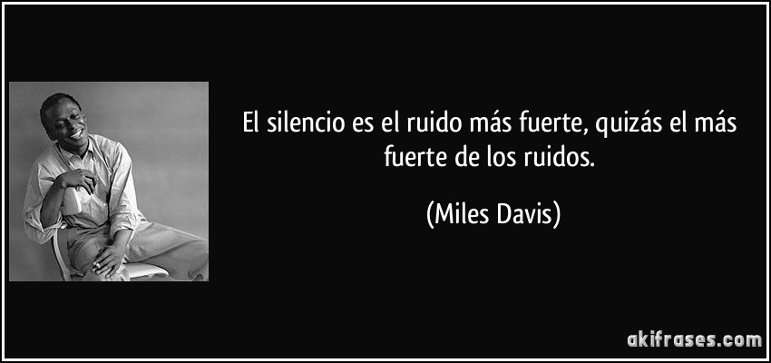 El silencio es el ruido más fuerte, quizás el más fuerte de los ruidos. (Miles Davis)