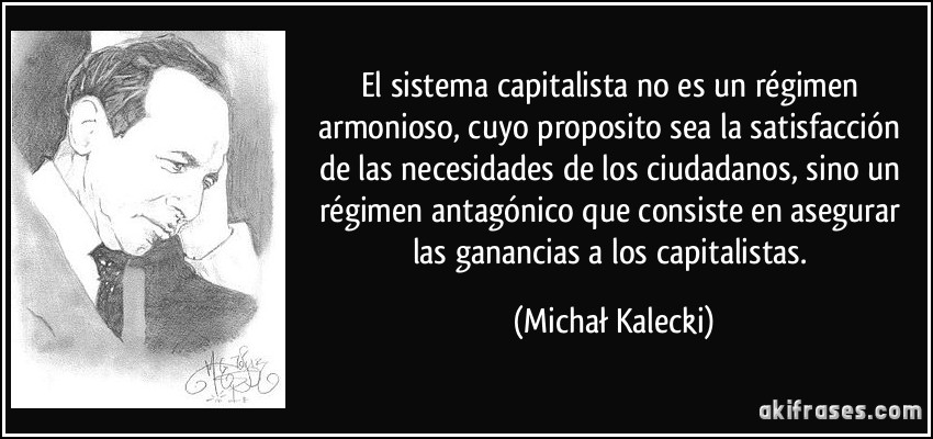 El sistema capitalista no es un régimen armonioso, cuyo proposito sea la satisfacción de las necesidades de los ciudadanos, sino un régimen antagónico que consiste en asegurar las ganancias a los capitalistas. (Michał Kalecki)