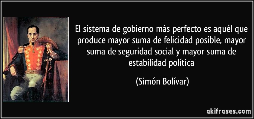 El sistema de gobierno más perfecto es aquél que produce mayor suma de felicidad posible, mayor suma de seguridad social y mayor suma de estabilidad política (Simón Bolívar)