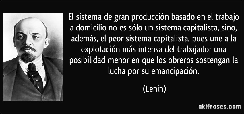 El sistema de gran producción basado en el trabajo a domicilio no es sólo un sistema capitalista, sino, además, el peor sistema capitalista, pues une a la explotación más intensa del trabajador una posibilidad menor en que los obreros sostengan la lucha por su emancipación. (Lenin)