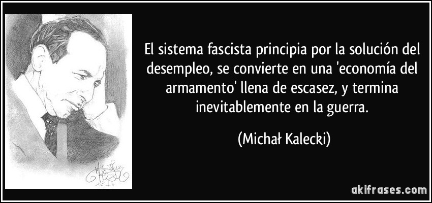 El sistema fascista principia por la solución del desempleo, se convierte en una 'economía del armamento' llena de escasez, y termina inevitablemente en la guerra. (Michał Kalecki)