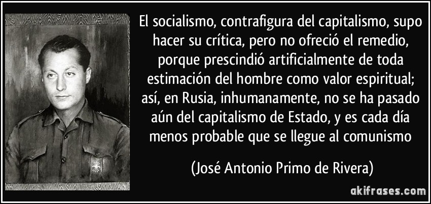 El socialismo, contrafigura del capitalismo, supo hacer su crítica, pero no ofreció el remedio, porque prescindió artificialmente de toda estimación del hombre como valor espiritual; así, en Rusia, inhumanamente, no se ha pasado aún del capitalismo de Estado, y es cada día menos probable que se llegue al comunismo (José Antonio Primo de Rivera)