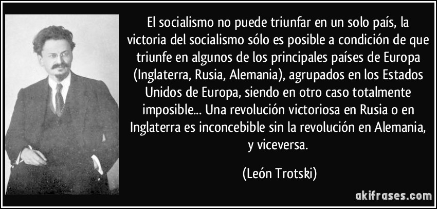 El socialismo no puede triunfar en un solo país, la victoria del socialismo sólo es posible a condición de que triunfe en algunos de los principales países de Europa (Inglaterra, Rusia, Alemania), agrupados en los Estados Unidos de Europa, siendo en otro caso totalmente imposible... Una revolución victoriosa en Rusia o en Inglaterra es inconcebible sin la revolución en Alemania, y viceversa. (León Trotski)