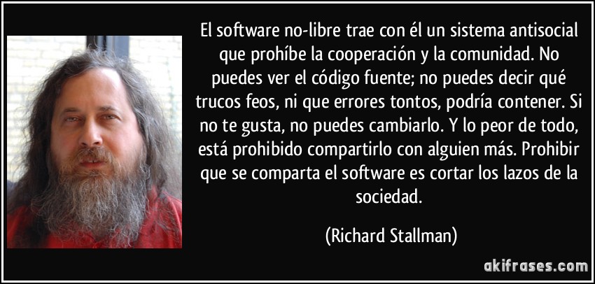 El software no-libre trae con él un sistema antisocial que prohíbe la cooperación y la comunidad. No puedes ver el código fuente; no puedes decir qué trucos feos, ni que errores tontos, podría contener. Si no te gusta, no puedes cambiarlo. Y lo peor de todo, está prohibido compartirlo con alguien más. Prohibir que se comparta el software es cortar los lazos de la sociedad. (Richard Stallman)