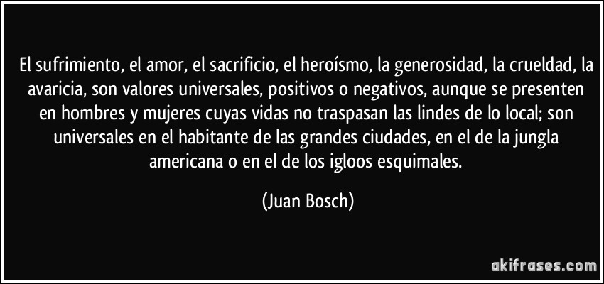 El sufrimiento, el amor, el sacrificio, el heroísmo, la generosidad, la crueldad, la avaricia, son valores universales, positivos o negativos, aunque se presenten en hombres y mujeres cuyas vidas no traspasan las lindes de lo local; son universales en el habitante de las grandes ciudades, en el de la jungla americana o en el de los igloos esquimales. (Juan Bosch)