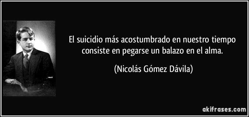 El suicidio más acostumbrado en nuestro tiempo consiste en pegarse un balazo en el alma. (Nicolás Gómez Dávila)