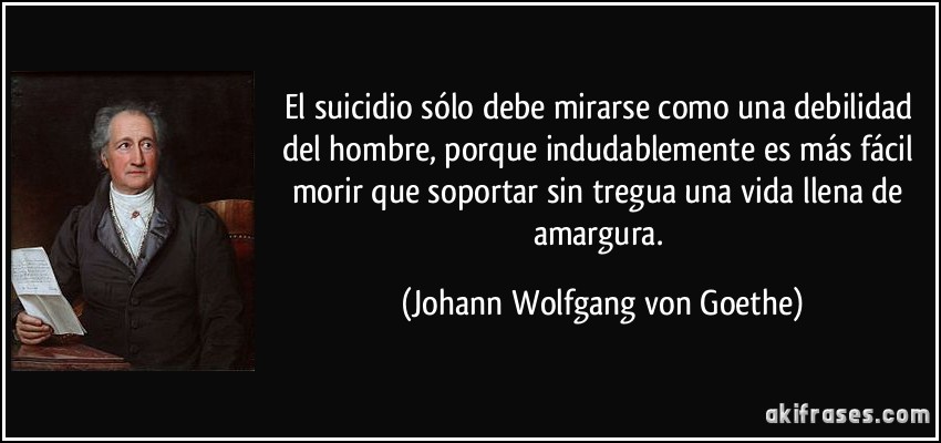 El suicidio sólo debe mirarse como una debilidad del hombre, porque indudablemente es más fácil morir que soportar sin tregua una vida llena de amargura. (Johann Wolfgang von Goethe)