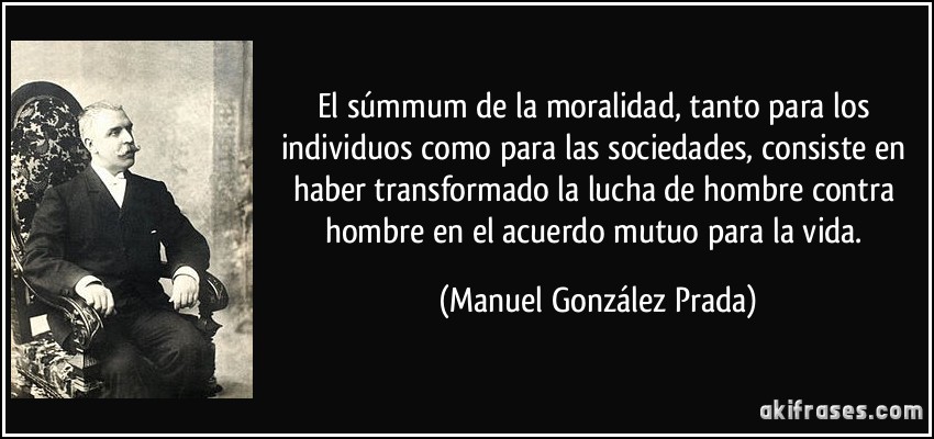 El súmmum de la moralidad, tanto para los individuos como para las sociedades, consiste en haber transformado la lucha de hombre contra hombre en el acuerdo mutuo para la vida. (Manuel González Prada)