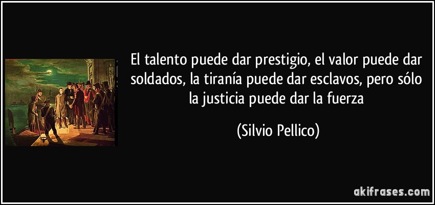 El talento puede dar prestigio, el valor puede dar soldados, la tiranía puede dar esclavos, pero sólo la justicia puede dar la fuerza (Silvio Pellico)
