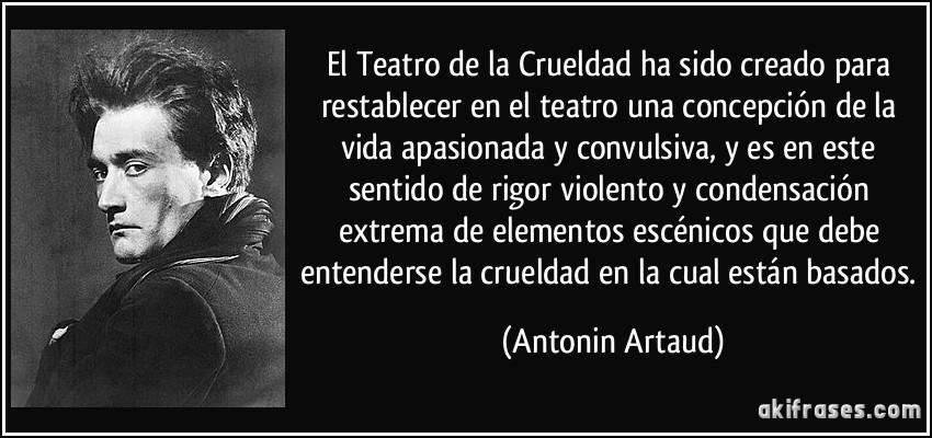 El Teatro de la Crueldad ha sido creado para restablecer en el teatro una concepción de la vida apasionada y convulsiva, y es en este sentido de rigor violento y condensación extrema de elementos escénicos que debe entenderse la crueldad en la cual están basados. (Antonin Artaud)