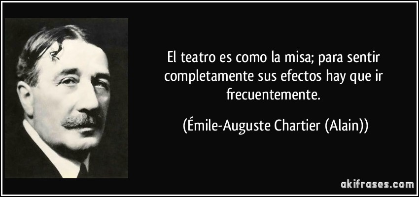 El teatro es como la misa; para sentir completamente sus efectos hay que ir frecuentemente. (Émile-Auguste Chartier (Alain))