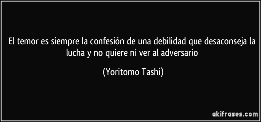 El temor es siempre la confesión de una debilidad que desaconseja la lucha y no quiere ni ver al adversario (Yoritomo Tashi)