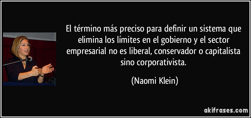 El término más preciso para definir un sistema que elimina los límites en el gobierno y el sector empresarial no es liberal, conservador o capitalista sino corporativista. (Naomi Klein)