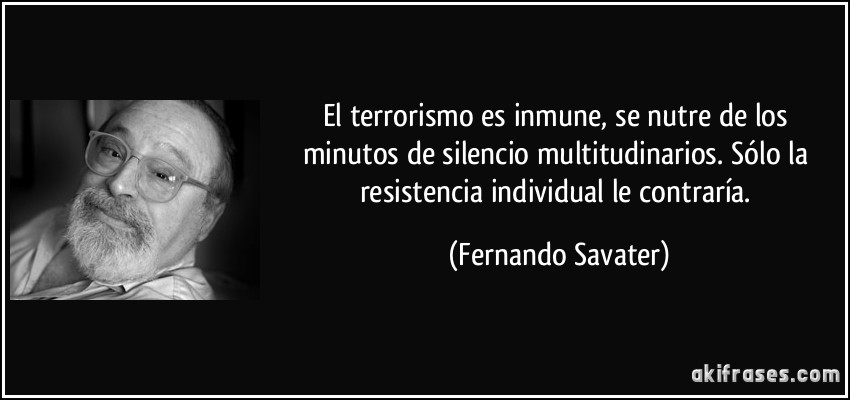 El terrorismo es inmune, se nutre de los minutos de silencio multitudinarios. Sólo la resistencia individual le contraría. (Fernando Savater)