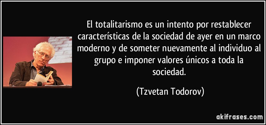 El totalitarismo es un intento por restablecer características de la sociedad de ayer en un marco moderno y de someter nuevamente al individuo al grupo e imponer valores únicos a toda la sociedad. (Tzvetan Todorov)