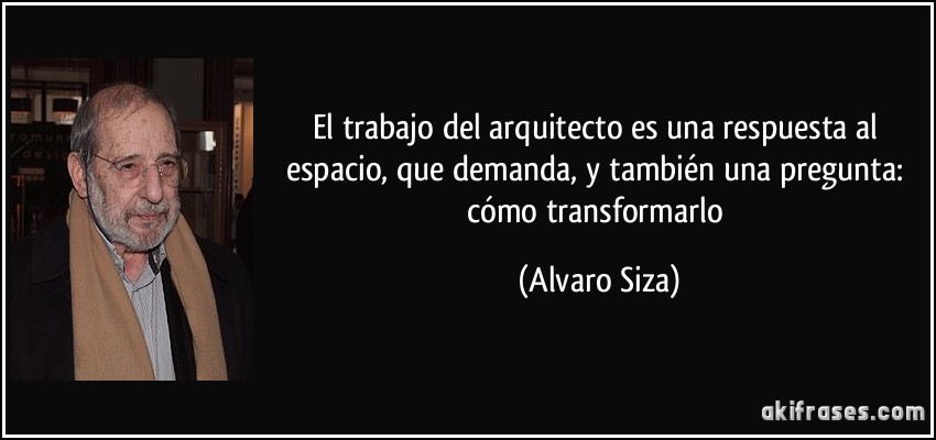 El trabajo del arquitecto es una respuesta al espacio, que demanda, y también una pregunta: cómo transformarlo (Alvaro Siza)