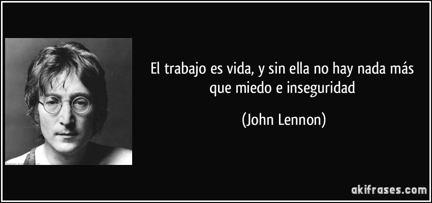 El trabajo es vida, y sin ella no hay nada más que miedo e inseguridad (John Lennon)