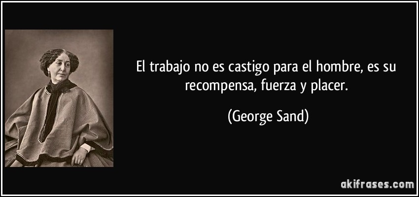El trabajo no es castigo para el hombre, es su recompensa, fuerza y placer. (George Sand)