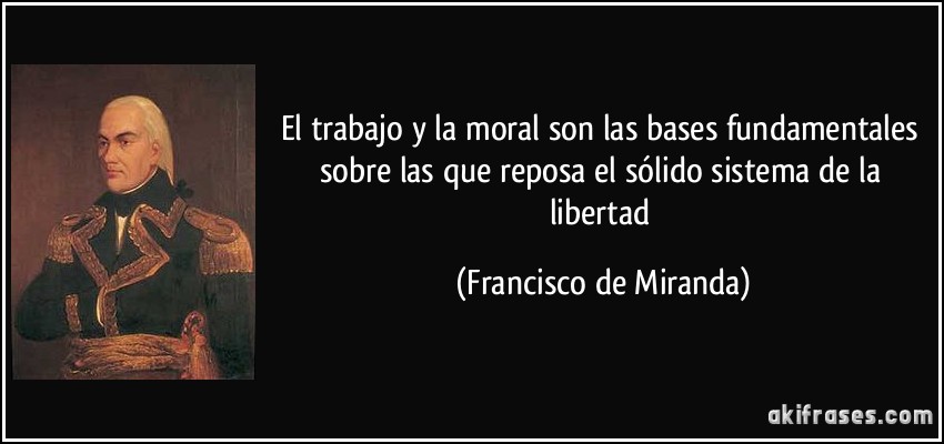 El trabajo y la moral son las bases fundamentales sobre las que reposa el sólido sistema de la libertad (Francisco de Miranda)