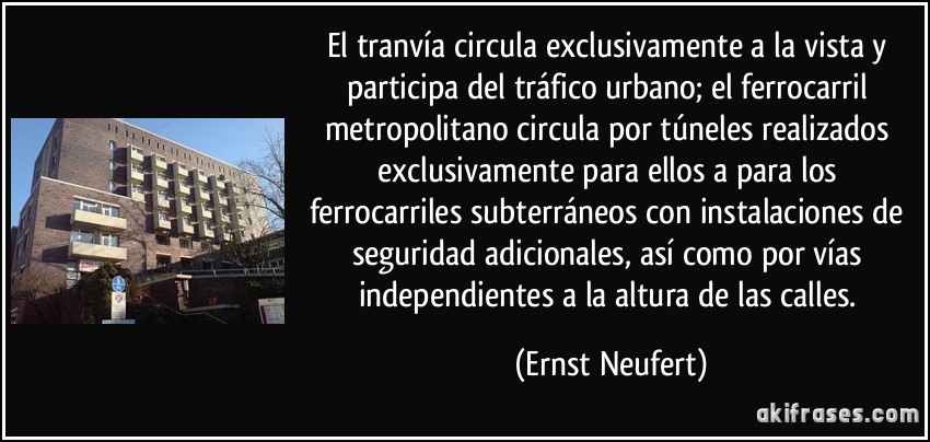 El tranvía circula exclusivamente a la vista y participa del tráfico urbano; el ferrocarril metropolitano circula por túneles realizados exclusivamente para ellos a para los ferrocarriles subterráneos con instalaciones de seguridad adicionales, así como por vías independientes a la altura de las calles. (Ernst Neufert)