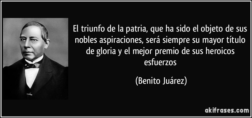 El triunfo de la patria, que ha sido el objeto de sus nobles aspiraciones, será siempre su mayor título de gloria y el mejor premio de sus heroicos esfuerzos (Benito Juárez)