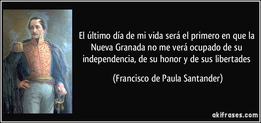 El último día de mi vida será el primero en que la Nueva Granada no me verá ocupado de su independencia, de su honor y de sus libertades (Francisco de Paula Santander)