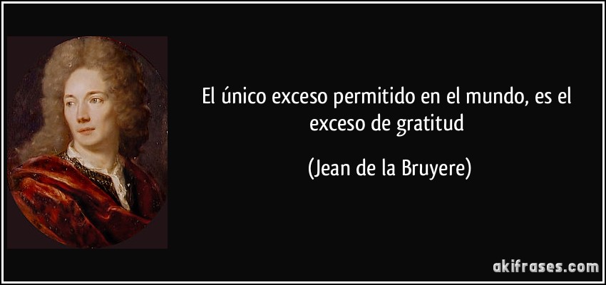 El único exceso permitido en el mundo, es el exceso de gratitud (Jean de la Bruyere)