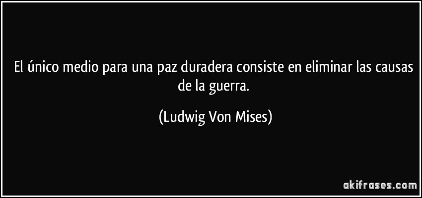 El único medio para una paz duradera consiste en eliminar las causas de la guerra. (Ludwig Von Mises)