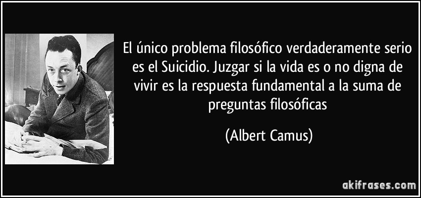 El único problema filosófico verdaderamente serio es el Suicidio. Juzgar si la vida es o no digna de vivir es la respuesta fundamental a la suma de preguntas filosóficas (Albert Camus)