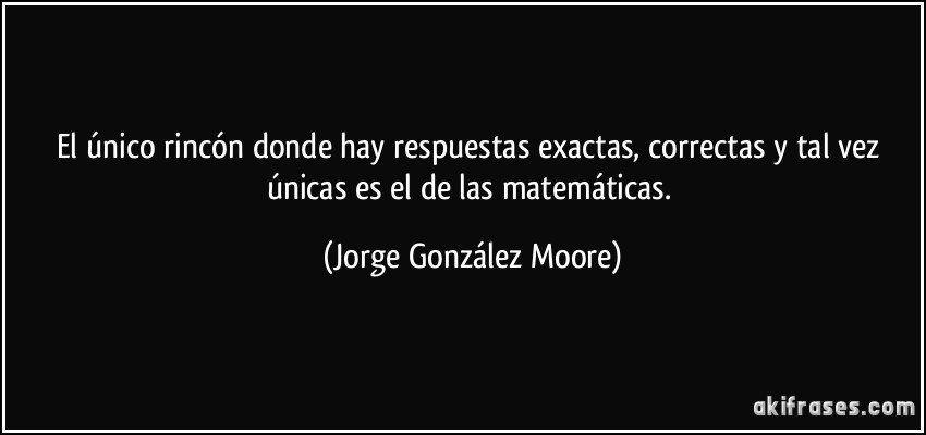 El único rincón donde hay respuestas exactas, correctas y tal vez únicas es el de las matemáticas. (Jorge González Moore)