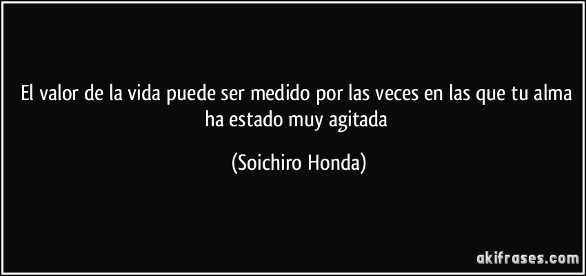 El valor de la vida puede ser medido por las veces en las que tu alma ha estado muy agitada (Soichiro Honda)