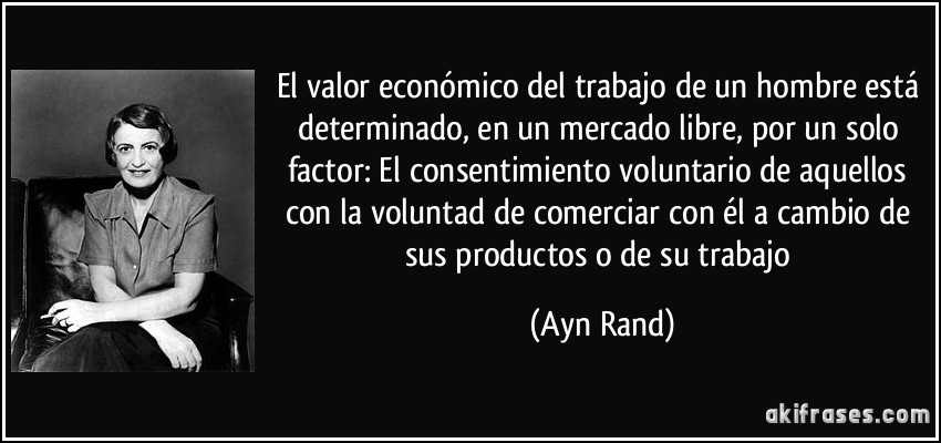 El valor económico del trabajo de un hombre está determinado, en un mercado libre, por un solo factor: El consentimiento voluntario de aquellos con la voluntad de comerciar con él a cambio de sus productos o de su trabajo (Ayn Rand)