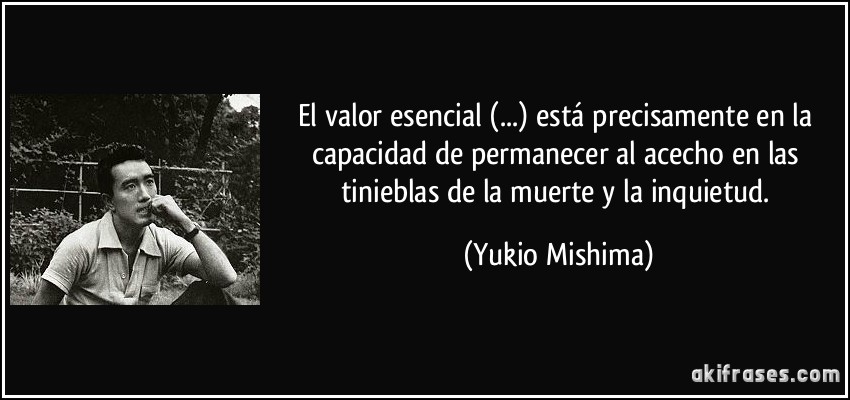 El valor esencial (...) está precisamente en la capacidad de permanecer al acecho en las tinieblas de la muerte y la inquietud. (Yukio Mishima)