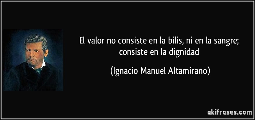 El valor no consiste en la bilis, ni en la sangre; consiste en la dignidad (Ignacio Manuel Altamirano)