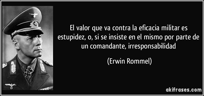 El valor que va contra la eficacia militar es estupidez, o, si se insiste en el mismo por parte de un comandante, irresponsabilidad (Erwin Rommel)