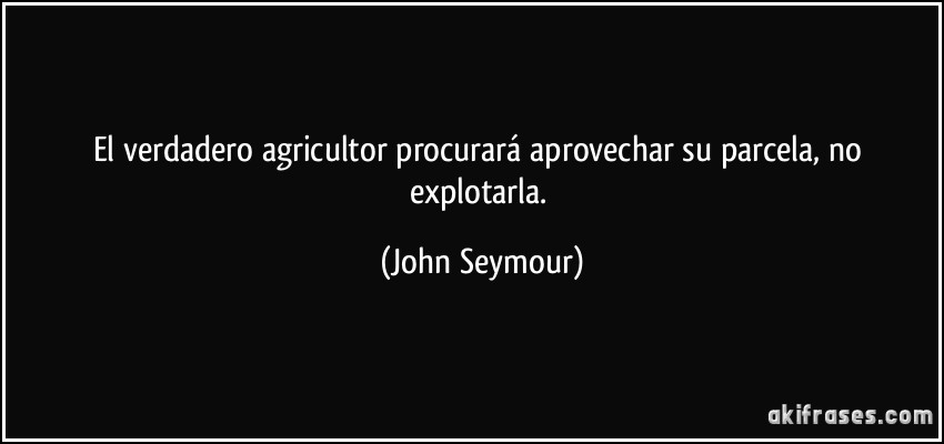 El verdadero agricultor procurará aprovechar su parcela, no explotarla. (John Seymour)