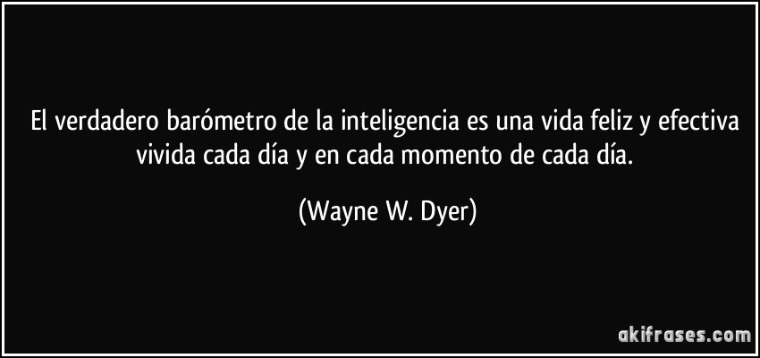 El verdadero barómetro de la inteligencia es una vida feliz y efectiva vivida cada día y en cada momento de cada día. (Wayne W. Dyer)
