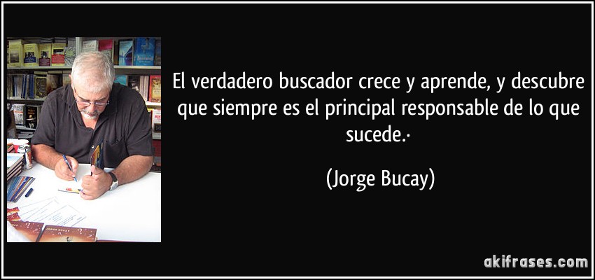 El verdadero buscador crece y aprende, y descubre que siempre es el principal responsable de lo que sucede.· (Jorge Bucay)