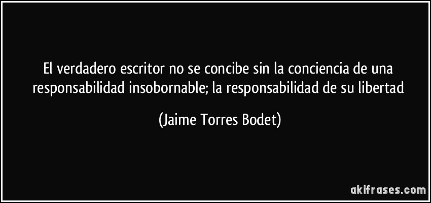 El verdadero escritor no se concibe sin la conciencia de una responsabilidad insobornable; la responsabilidad de su libertad (Jaime Torres Bodet)