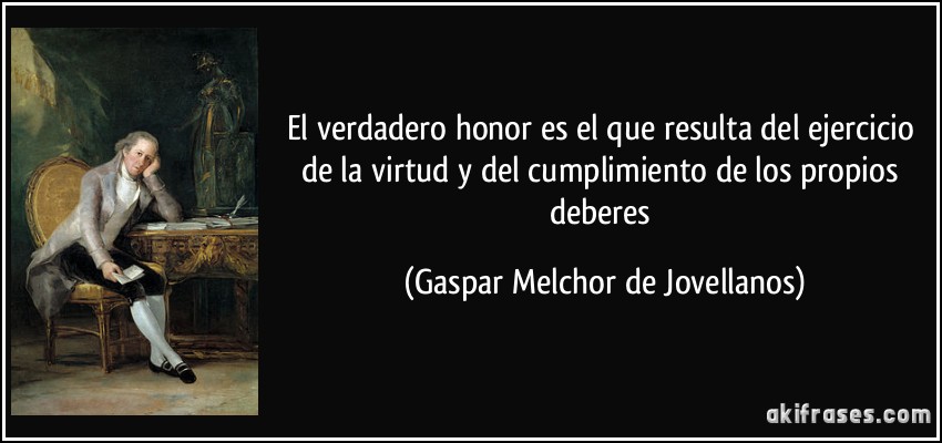 El verdadero honor es el que resulta del ejercicio de la virtud y del cumplimiento de los propios deberes (Gaspar Melchor de Jovellanos)